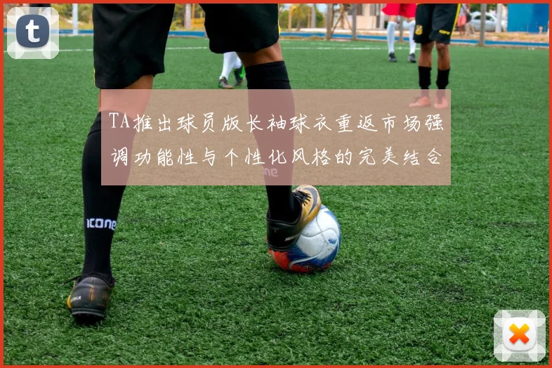 TA推出球员版长袖球衣重返市场强调功能性与个性化风格的完美结合