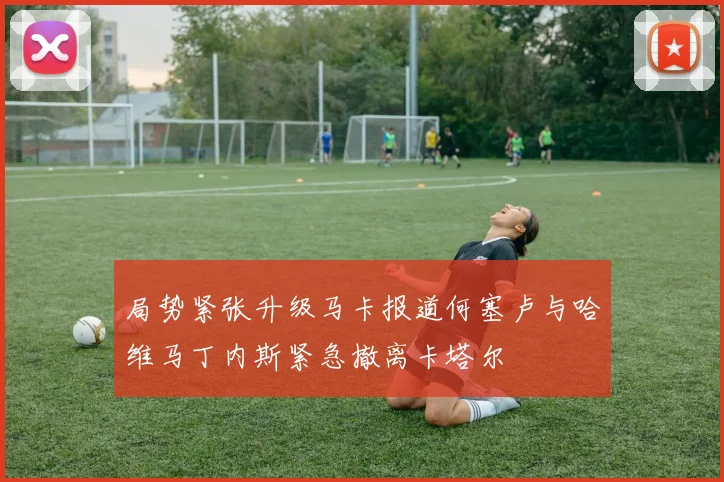 局势紧张升级马卡报道何塞卢与哈维马丁内斯紧急撤离卡塔尔