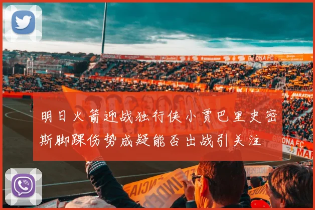 明日火箭迎战独行侠小贾巴里史密斯脚踝伤势成疑能否出战引关注