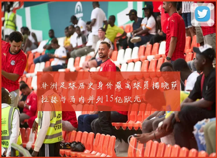 非洲足球历史身价最高球员揭晓萨拉赫与马内并列15亿欧元