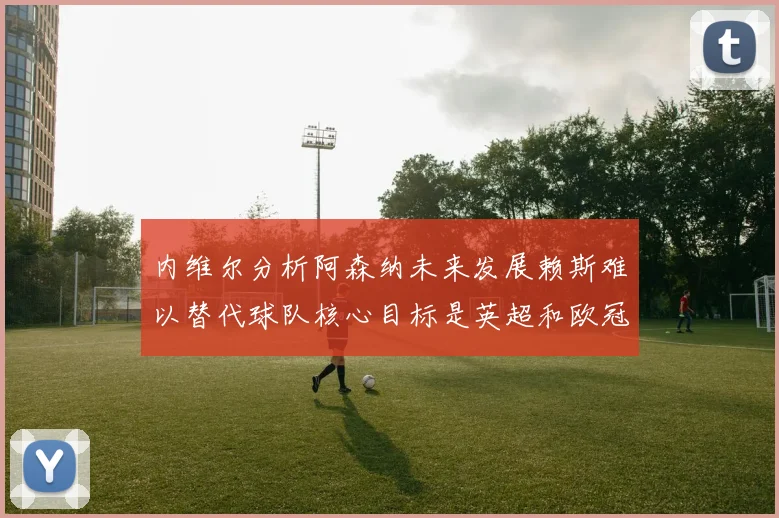 内维尔分析阿森纳未来发展赖斯难以替代球队核心目标是英超和欧冠