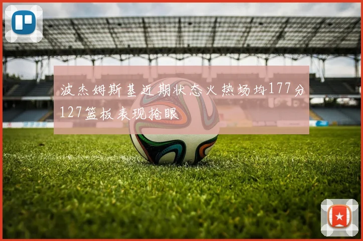 波杰姆斯基近期状态火热场均177分127篮板表现抢眼