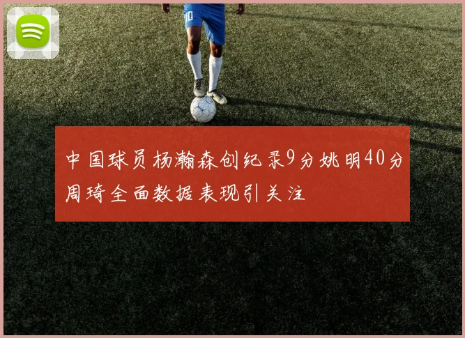 中国球员杨瀚森创纪录9分姚明40分周琦全面数据表现引关注