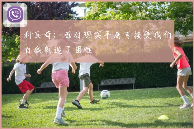 科瓦奇：面对现实平局可接受我们自我制造了困难