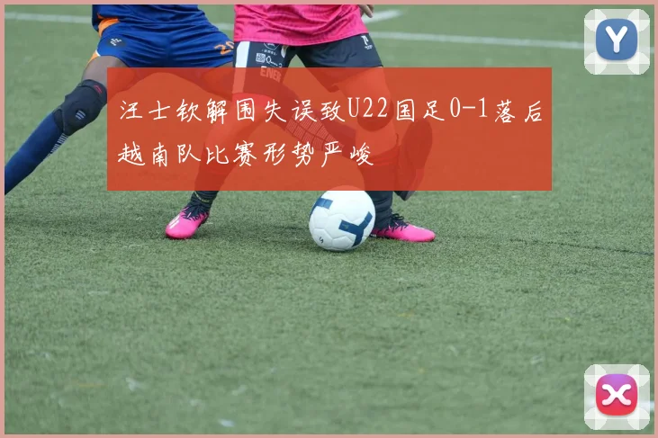 汪士钦解围失误致U22国足0-1落后越南队比赛形势严峻