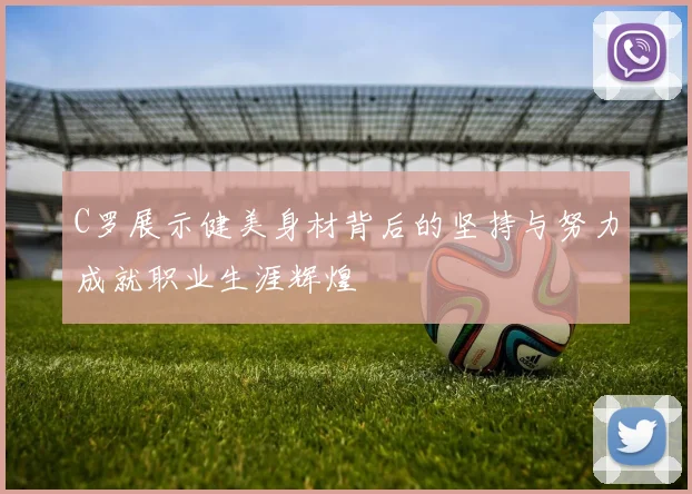 C罗展示健美身材背后的坚持与努力成就职业生涯辉煌