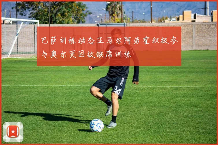 巴萨训练动态亚马尔阿劳霍积极参与奥尔莫因故缺席训练