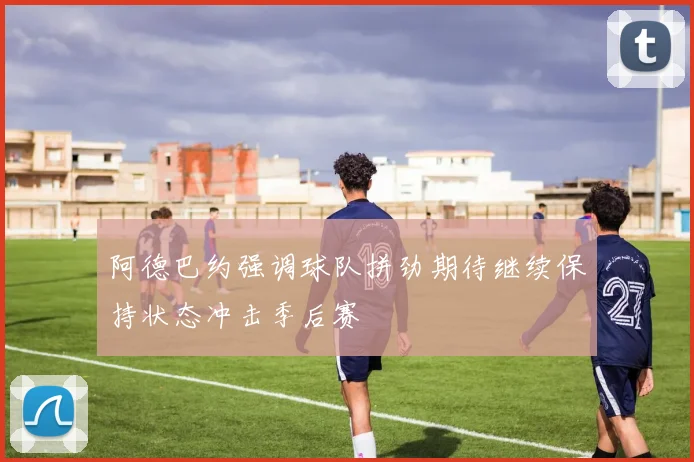 阿德巴约强调球队拼劲期待继续保持状态冲击季后赛