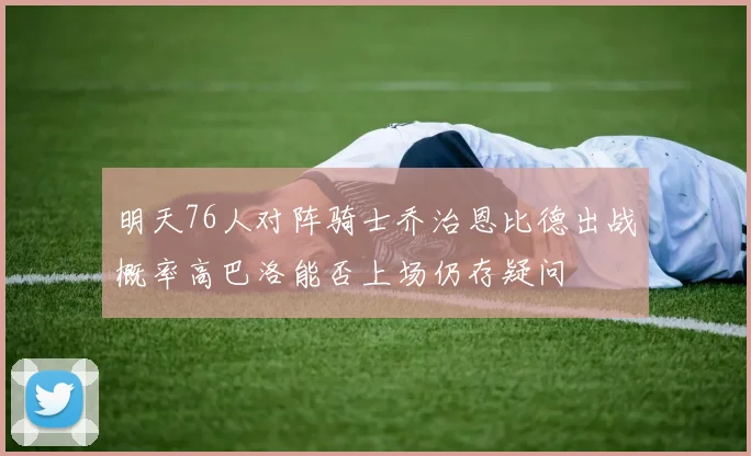 明天76人对阵骑士乔治恩比德出战概率高巴洛能否上场仍存疑问