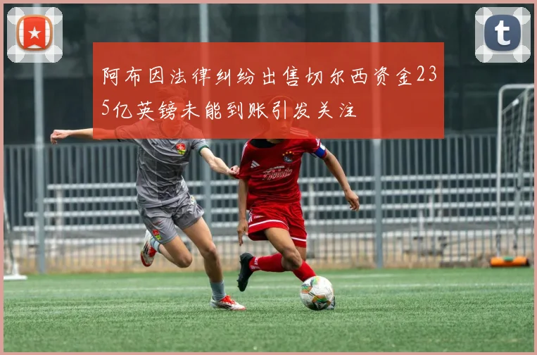 阿布因法律纠纷出售切尔西资金235亿英镑未能到账引发关注