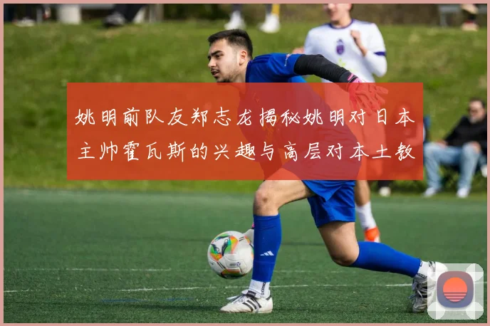 姚明前队友郑志龙揭秘姚明对日本主帅霍瓦斯的兴趣与高层对本土教练的偏好