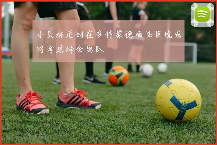 小贝林厄姆在多特蒙德面临困境或将考虑转会离队