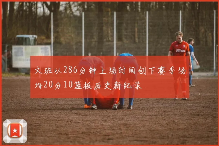 文班以286分钟上场时间创下赛季场均20分10篮板历史新纪录