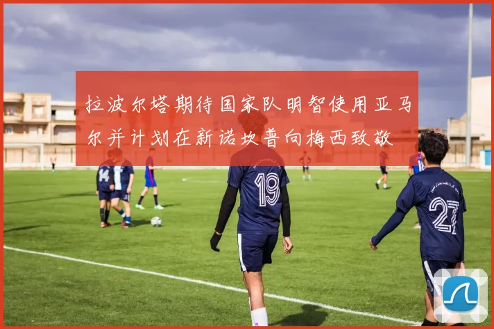 拉波尔塔期待国家队明智使用亚马尔并计划在新诺坎普向梅西致敬