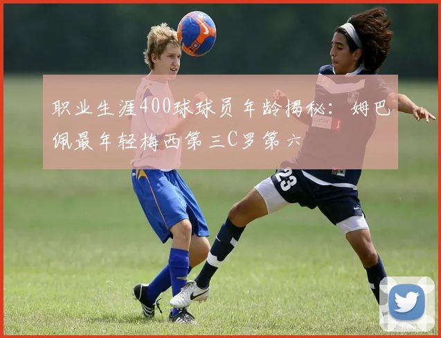 职业生涯400球球员年龄揭秘：姆巴佩最年轻梅西第三C罗第六