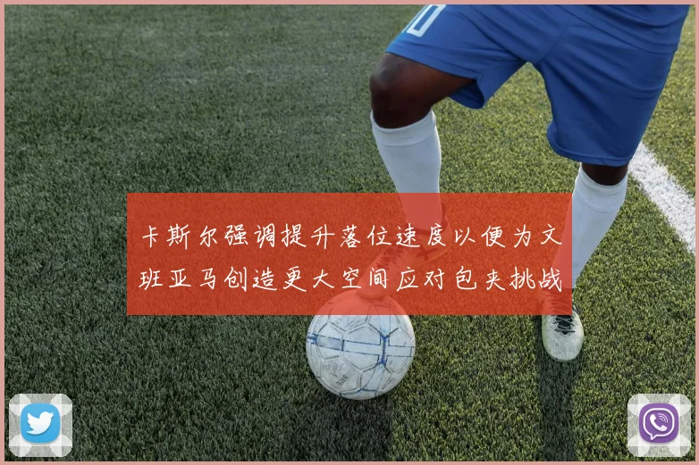 卡斯尔强调提升落位速度以便为文班亚马创造更大空间应对包夹挑战